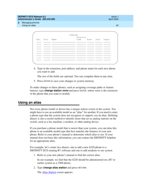 Page 66DEFINITY ECS Release 8.2
Administrator’s Guide  555-233-506  Issue 1
April 2000
Managing phones 
42 Using an alias 
3
4. Type in the extension, port address, and phone name for each new phone 
you want to add.
The rest of the fields are optional. You can complete them at any time.
5. Press 
ENTER to save your changes to system memory.
To make changes to these phones, such as assigning coverage paths or feature 
buttons, type 
change station nnnn and press ENTER, where nnnn is the extension 
of the phone...