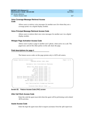 Page 651DEFINITY ECS Release 8.2
Administrator’s Guide  555-233-506  Issue 1
April 2000
Screen reference 
627 Feature Access Code 
17
Voice Coverage Message Retrieval Access 
Code
Allows users to retrieve voice messages for another user (for whom they are a 
coverage point) via a digital display module. 
Voice Principal Message Retrieval Access Code
Allows users to retrieve their own voice messages for another user via a digital 
display module.
Whisper Page Activation Access Code
Allows users to place a page to...