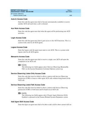 Page 652DEFINITY ECS Release 8.2
Administrator’s Guide  555-233-506  Issue 1
April 2000
Screen reference 
628 Feature Access Code 
17
Auto-In Access Code
Enter the code the agent must dial to become automatically available to receive 
another ACD call each time a call is released.
Aux Work Access Code
Enter the code the agent must dial when the agent will be performing non-ACD 
activities.
Login Access Code
Enter the code the agent must dial to gain access to the ACD functions. This is a 
system-wide code for...