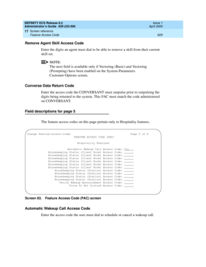 Page 653DEFINITY ECS Release 8.2
Administrator’s Guide  555-233-506  Issue 1
April 2000
Screen reference 
629 Feature Access Code 
17
Remove Agent Skill Access Code
Enter the digits an agent must dial to be able to remove a skill from their current 
skill set.
NOTE:
The next field is available only if Vectoring (Basic) and Vectoring 
(Prompting) have been enabled on the System-Parameters 
Customer-Options screen.
Converse Data Return Code
Enter the access code the CONVERSANT must outpulse prior to outpulsing the...