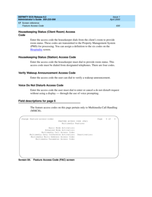 Page 654DEFINITY ECS Release 8.2
Administrator’s Guide  555-233-506  Issue 1
April 2000
Screen reference 
630 Feature Access Code 
17
Housekeeping Status (Client Room) Access 
Code
Enter the access code the housekeeper dials from the client’s room to provide 
room status. These codes are transmitted to the Property Management System 
(PMS) for processing. You can assign a definition to the six codes on the 
Hospitality
 screen.
Housekeeping Status (Station) Access Code
Enter the access code the housekeeper must...