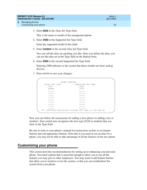 Page 67DEFINITY ECS Release 8.2
Administrator’s Guide  555-233-506  Issue 1
April 2000
Managing phones 
43 Customizing your phone 
3
3. Enter 6220 in the Alias Set Type field.
This is the name or model of the unsupported phone.
4. Enter 
2500 in the Supported Set Type field.
Enter the supported model in this field.
5. Enter 
modem in the second Alias Set Type field.
You can call the alias set anything you like. Once you define the alias, you 
can use the alias set in the Type field on the Station form.
6. Enter...