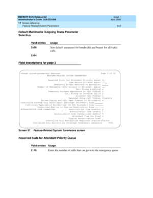 Page 667DEFINITY ECS Release 8.2
Administrator’s Guide  555-233-506  Issue 1
April 2000
Screen reference 
643 Feature-Related System Parameters 
17
Default Multimedia Outgoing Trunk Parameter 
Selection
Field descriptions for page 3
Screen 87. Feature-Related System Parameters screen 
Reserved Slots for Attendant Priority Queue
Valid entries Usage
2x56
Sets default parameter for bandwidth and bearer for all video 
calls.
2x64
Valid entries Usage
2
–75Enter the number of calls that can go in to the emergency...