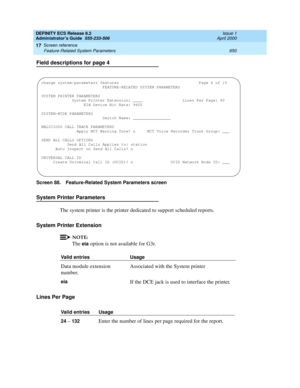 Page 674DEFINITY ECS Release 8.2
Administrator’s Guide  555-233-506  Issue 1
April 2000
Screen reference 
650 Feature-Related System Parameters 
17
Field descriptions for page 4
Screen 88. Feature-Related System Parameters screen
System Printer Parameters
The system printer is the printer dedicated to support scheduled reports.
System Printer Extension
NOTE:
The eia option is not available for G3r.
Lines Per Page
Valid entries Usage
Data module extension 
number.Associated with the System printer 
eiaIf the DCE...