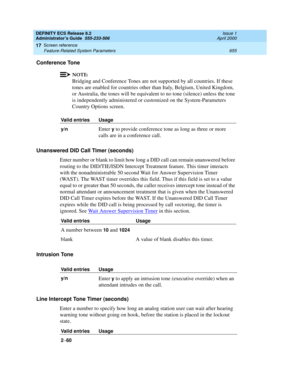 Page 679DEFINITY ECS Release 8.2
Administrator’s Guide  555-233-506  Issue 1
April 2000
Screen reference 
655 Feature-Related System Parameters 
17
Conference Tone
NOTE:
Bridging and Conference Tones are not supported by all countries. If these 
tones are enabled for countries other than Italy, Belgium, United Kingdom, 
or Australia, the tones will be equivalent to no tone (silence) unless the tone 
is independently administered or customized on the System-Parameters 
Country Options screen. 
Unanswered DID Call...