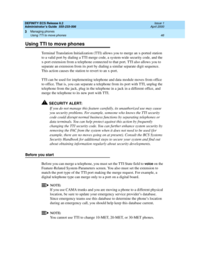 Page 70DEFINITY ECS Release 8.2
Administrator’s Guide  555-233-506  Issue 1
April 2000
Managing phones 
46 Using TTI to move phones 
3
Using TTI to move phones
Terminal Translation Initialization (TTI) allows you to merge an x-ported station 
to a valid port by dialing a TTI merge code, a system-wide security code, and the 
x-port extension from a telephone connected to that port. TTI also allows you to 
separate an extension from its port by dialing a similar separate digit sequence. 
This action causes the...