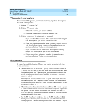 Page 72DEFINITY ECS Release 8.2
Administrator’s Guide  555-233-506  Issue 1
April 2000
Managing phones 
48 Using TTI to move phones 
3
TTI separation from a telephone
To complete a TTI separation, complete the following steps from the telephone 
that needs to be separated:
1. Dial the TTI separate FAC.
2. Dial the TTI security code.
— If the code is correct, you receive dial tone.
— If the code is not correct, you receive intercept tone.
3. Dial the extension of the telephone to be separated.
— If you have...