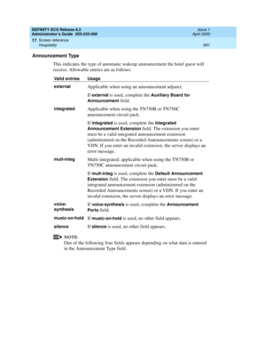 Page 715DEFINITY ECS Release 8.2
Administrator’s Guide  555-233-506  Issue 1
April 2000
Screen reference 
691 Hospitality 
17
Announcement Type
This indicates the type of automatic wakeup announcement the hotel guest will 
receive. Allowable entries are as follows:
NOTE:
One of the following four fields appears depending on what data is entered 
in the Announcement Type field.
Valid entries Usage
external
Applicable when using an announcement adjunct.
If 
external is used, complete the Auxiliary Board for...