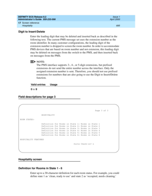 Page 719DEFINITY ECS Release 8.2
Administrator’s Guide  555-233-506  Issue 1
April 2000
Screen reference 
695 Hospitality 
17
Digit to Insert/Delete
Enter the leading digit that may be deleted and inserted back as described in the 
following text. The current PMS message set uses the extension number as the 
room identifier. In many customer configurations, the leading digit of the 
extension number is dropped to screen the room number. In order to accommodate 
PMS devices that are based on room number and not...