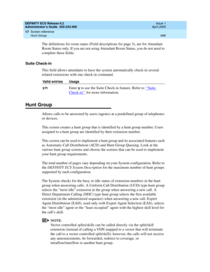 Page 720DEFINITY ECS Release 8.2
Administrator’s Guide  555-233-506  Issue 1
April 2000
Screen reference 
696 Hunt Group 
17
The definitions for room states (Field descriptions for page 3), are for Attendant 
Room Status only. If you are not using Attendant Room Status, you do not need to 
complete these fields.
Suite Check-in
This field allows attendants to have the system automatically check-in several 
related extensions with one check-in command.
Hunt Group
Allows calls to be answered by users (agents) at a...