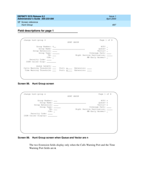 Page 721DEFINITY ECS Release 8.2
Administrator’s Guide  555-233-506  Issue 1
April 2000
Screen reference 
697 Hunt Group 
17
Field descriptions for page 1
Screen 98. Hunt Group screen
Screen 99. Hunt Group screen when Queue and Vector are n
The two Extension fields display only when the Calls Warning Port and the Time 
Warning Port fields are 
x.
change hunt-group 4 Page 1 of X
HUNT GROUP
Group Number: 4__ ACD? 
Group Name: ____________________________ Queue? Group Extension: ____ Vector? Group Type: Coverage...