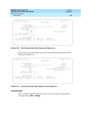 Page 722DEFINITY ECS Release 8.2
Administrator’s Guide  555-233-506  Issue 1
April 2000
Screen reference 
698 Hunt Group 
17
Screen 100. Hunt Group screen when Queue and Vector are y
The two Extension fields display only when the Calls Warning Port and the Time 
Warning Port fields are x.
Screen 101. Hunt Group screen when Queue is y and Vector is n
Group Number
This is a display-only field when the screen is accessed using an administration 
command such as 
add or change.
change hunt-group x Page 1 of X
HUNT...