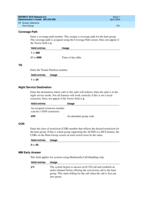 Page 725DEFINITY ECS Release 8.2
Administrator’s Guide  555-233-506  Issue 1
April 2000
Screen reference 
701 Hunt Group 
17
Coverage Path
Enter a coverage path number. This assigns a coverage path for the hunt group. 
The coverage path is assigned using the Coverage Path screen. Does not appear if 
the Vector field is 
y
TN
Enter the Tenant Partition number.
Night Service Destination
Enter the destination where calls to this split will redirect when the split is in the 
night service mode. Not all features will...