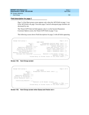 Page 729DEFINITY ECS Release 8.2
Administrator’s Guide  555-233-506  Issue 1
April 2000
Screen reference 
705 Hunt Group 
17
Field description for page 2
Page 2 of the Hunt group screen appears only when the ACD field on page 1 is 
y. 
If the ACD field is 
n, page 3 becomes page 2 and all subsequent page numbers are 
decreased by one.
The Timed ACW Interval field appears only if, on the System-Parameters 
Customer-Option screen, the Timed ACW field on page 3 is 
y.
The following screen shows Field descriptions...