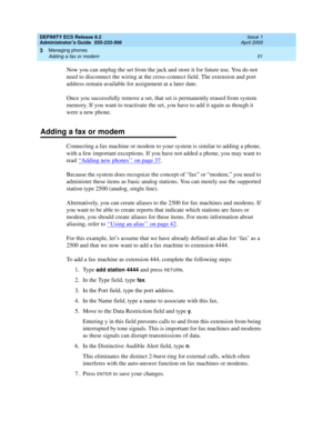 Page 75DEFINITY ECS Release 8.2
Administrator’s Guide  555-233-506  Issue 1
April 2000
Managing phones 
51 Adding a fax or modem 
3
Now you can unplug the set from the jack and store it for future use. You do not 
need to disconnect the wiring at the cross-connect field. The extension and port 
address remain available for assignment at a later date.
Once you successfully remove a set, that set is permanently erased from system 
memory. If you want to reactivate the set, you have to add it again as though it...