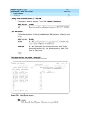 Page 742DEFINITY ECS Release 8.2
Administrator’s Guide  555-233-506  Issue 1
April 2000
Screen reference 
718 Hunt Group 
17
Calling Party Number to INTUITY AUDIX
Only appears when the Message Center field is 
audix or rem-audix.
LWC Reception
Defines the destination for Leave Word Calling (LWC) messages left for the hunt 
group.
Field descriptions for pages 4 through X
Screen 108. Hunt Group screen
NOTE:
Only Pages 1, 2, and 3 appear if the hunt group is skilled.
Valid entries Usage
y/n
Enter y to send the...