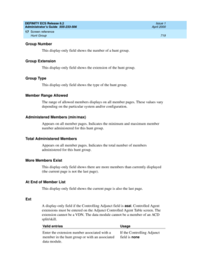 Page 743DEFINITY ECS Release 8.2
Administrator’s Guide  555-233-506  Issue 1
April 2000
Screen reference 
719 Hunt Group 
17
Group Number
This display-only field shows the number of a hunt group. 
Group Extension
This display-only field shows the extension of the hunt group. 
Group Type 
This display-only field shows the type of the hunt group. 
Member Range Allowed
The range of allowed members displays on all member pages. These values vary 
depending on the particular system and/or configuration.
Administered...