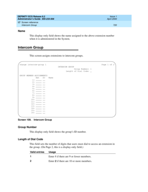 Page 744DEFINITY ECS Release 8.2
Administrator’s Guide  555-233-506  Issue 1
April 2000
Screen reference 
720 Intercom Group 
17
Name
This display-only field shows the name assigned to the above extension number 
when it is administered in the System.
Intercom Group
This screen assigns extensions to intercom groups.
Screen 109. Intercom Group 
Group Number
This display-only field shows the group’s ID number. 
Length of Dial Code
This field sets the number of digits that users must dial to access an extension in...