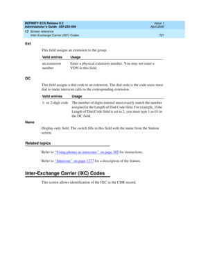 Page 745DEFINITY ECS Release 8.2
Administrator’s Guide  555-233-506  Issue 1
April 2000
Screen reference 
721 Inter-Exchange Carrier (IXC) Codes 
17
Ext
This field assigns an extension to the group.
DC
This field assigns a dial code to an extension. The dial code is the code users must 
dial to make intercom calls to the corresponding extension. 
Name
Display-only field. The switch fills in this field with the name from the Station 
screen.
Related topics
Refer to ‘‘
Using phones as intercoms’’ on page 385 for...