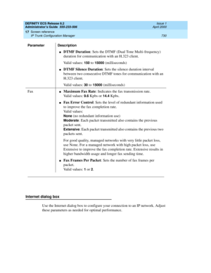 Page 754DEFINITY ECS Release 8.2
Administrator’s Guide  555-233-506  Issue 1
April 2000
Screen reference 
730 IP Trunk Configuration Manager 
17
Internet dialog box
Use the Internet dialog box to configure your connection to an IP network. Adjust 
these parameters as needed for optimal performance. 
nDTMF Duration: Sets the DTMF (Dual Tone Multi-frequency) 
duration for communication with an H.323 client.
Valid values: 
150 to 15000 (milliseconds)
nDTMF Silence Duration: Sets the silence duration interval...