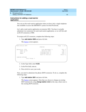 Page 77DEFINITY ECS Release 8.2
Administrator’s Guide  555-233-506  Issue 1
April 2000
Managing phones 
53 Adding a DEFINITY IP Softphone 
3
Instructions for adding a road-warrior 
application
You can use the road-warrior application when you have only a single telephone 
line available to access the DEFINITY system over the IP network.
Let’s add a road-warrior application at extension 3001. You have to actually 
administer two extensions for each road-warrior application, so we will first add 
an H.323...