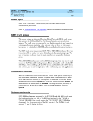 Page 762DEFINITY ECS Release 8.2
Administrator’s Guide  555-233-506  Issue 1
April 2000
Screen reference 
738 ISDN trunk group 
17
Related topics
Refer to DEFINITY ECS Administration for Network Connectivity for 
administration procedures.
Refer to ‘‘
IP trunk service’’ on page 1383 for detailed information on this feature.
ISDN trunk group
This screen assigns an Integrated Services Digital Network (ISDN) trunk group 
that supports the ISDN and Call-by-Call Service Selection service selection 
features. The...