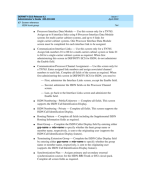 Page 768DEFINITY ECS Release 8.2
Administrator’s Guide  555-233-506  Issue 1
April 2000
Screen reference 
744 ISDN trunk group 
17
nProcessor Interface Data Module — Use this screen only for a TN765. 
Assign up to 8 interface links using 8 Processor Interface Data Module 
screens for multi-carrier cabinet systems, and up to 4 links for 
single-carrier cabinet systems. One Processor Interface Data Module 
screen must be completed for each interface link to be assigned.
nCommunication Interface Links — Use this...