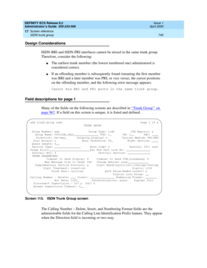 Page 769DEFINITY ECS Release 8.2
Administrator’s Guide  555-233-506  Issue 1
April 2000
Screen reference 
745 ISDN trunk group 
17
Design Considerations
ISDN-BRI and ISDN-PRI interfaces cannot be mixed in the same trunk group. 
Therefore, consider the following:
nThe earliest trunk member (the lowest numbered one) administered is 
considered correct.
nIf an offending member is subsequently found (meaning the first member 
was BRI and a later member was PRI, or vice versa), the cursor positions 
on the offending...