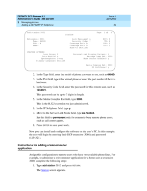 Page 78DEFINITY ECS Release 8.2
Administrator’s Guide  555-233-506  Issue 1
April 2000
Managing phones 
54 Adding a DEFINITY IP Softphone 
3
2. In the Type field, enter the model of phone you want to use, such as 6408D. 
3. In the Port field, type 
x for virtual phone or enter the port number if there is 
hardware.
4. In the Security Code field, enter the password for this remote user, such as 
1234321.
This password can be up to 7 digits in length.
5. In the Media Complex Ext field, type 
3000.
This is the...