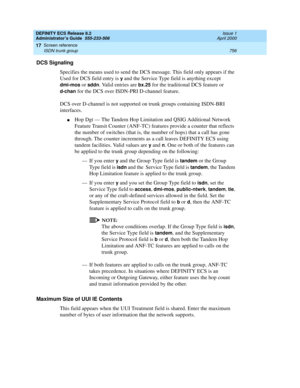 Page 780DEFINITY ECS Release 8.2
Administrator’s Guide  555-233-506  Issue 1
April 2000
Screen reference 
756 ISDN trunk group 
17
DCS Signaling
Specifies the means used to send the DCS message. This field only appears if the 
Used for DCS field entry is 
y and the Service Type field is anything except 
dmi-mos or sddn. Valid entries are bx.25 for the traditional DCS feature or 
d-chan for the DCS over ISDN-PRI D-channel feature. 
DCS over D-channel is not supported on trunk groups containing ISDN-BRI...