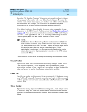 Page 789DEFINITY ECS Release 8.2
Administrator’s Guide  555-233-506  Issue 1
April 2000
Screen reference 
765 ISDN trunk group 
17
Incoming Call Handling Treatment Table entries with a predefined service/feature 
always appear before entries with a user-defined service/feature. To control the 
order in which certain entries appear, you must use user-defined services/features 
for those entries. For example, you can redefine the predefined mega800 
service/feature as an identical user-defined entry with the name...