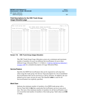 Page 791DEFINITY ECS Release 8.2
Administrator’s Guide  555-233-506  Issue 1
April 2000
Screen reference 
767 ISDN trunk group 
17
Field Descriptions for the CBC Trunk Group 
Usage Allocation page
Screen 118. CBC Trunk Group Usage Allocation 
The CBC Trunk Group Usage Allocation screen sets a minimum and maximum 
number of members for up to ten different Services/Features for up to three 
different Usage Allocation Plans (1–3). Refer to ‘‘
Call-by-Call Service Selection’’ 
on page 1295 for a detailed description...