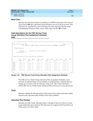 Page 792DEFINITY ECS Release 8.2
Administrator’s Guide  555-233-506  Issue 1
April 2000
Screen reference 
768 ISDN trunk group 
17
Max# Chan
Indicates the maximum number of members of a ISDN trunk group with a Service 
Type field of 
cbc that a particular Service/Feature can use at any given time. This 
field must be completed if a Service/Feature has been entered in the Incoming 
Call Handling Treatment Table screen. Valid values are
 0 to 99 or blank.
Field descriptions for the CBC Service Trunk 
Group...