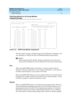 Page 795DEFINITY ECS Release 8.2
Administrator’s Guide  555-233-506  Issue 1
April 2000
Screen reference 
771 ISDN trunk group 
17
Field Descriptions for the Group Member 
Assignments page
Screen 121. ISDN Group Member Assignments 
The total number of pages, and the first page of Group Member Assignments, will 
vary depending on whether the CBC and Wideband Support pages display.
NOTE:
When supporting DCS, Member Number Assignments must be the same 
between nodes (Member #1 must be Member #1 at the far-end trunk...