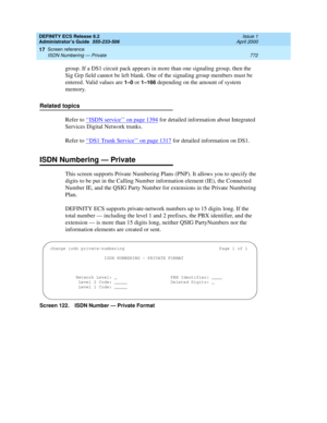 Page 796DEFINITY ECS Release 8.2
Administrator’s Guide  555-233-506  Issue 1
April 2000
Screen reference 
772 ISDN Numbering — Private 
17
group. If a DS1 circuit pack appears in more than one signaling group, then the 
Sig Grp field cannot be left blank. One of the signaling group members must be 
entered. Valid values are 
1–0 or 1–166 depending on the amount of system 
memory.
Related topics
Refer to ‘‘
ISDN service’’ on page 1394 for detailed information about Integrated 
Services Digital Network trunks....