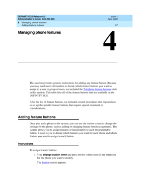 Page 81Managing phone features 
57 Adding feature buttons 
4
DEFINITY ECS Release 8.2
Administrator’s Guide  555-233-506  Issue 1
April 2000
4
Managing phone features
This section provides generic instructions for adding any feature button. Because 
you may need more information to decide which feature buttons you want to 
assign to a user or group of users, we included the Telephone feature buttons
 table 
in this section. This table lists all of the feature buttons that are available on the 
DEFINITY ECS....