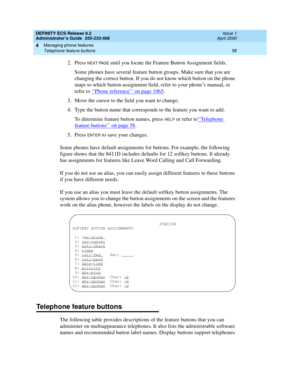 Page 82DEFINITY ECS Release 8.2
Administrator’s Guide  555-233-506  Issue 1
April 2000
Managing phone features 
58 Telephone feature buttons 
4
2. Press NEXT PAGE until you locate the Feature Button Assignment fields.
Some phones have several feature button groups. Make sure that you are 
changing the correct button. If you do not know which button on the phone 
maps to which button-assignment field, refer to your phone’s manual, or 
refer to ‘‘
Phone reference’’ on page 1065.
3. Move the cursor to the field...