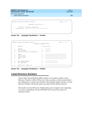 Page 824DEFINITY ECS Release 8.2
Administrator’s Guide  555-233-506  Issue 1
April 2000
Screen reference 
800 Listed Directory Numbers 
17
Screen 154. Language Translations — Transfer
Screen 155. Language Translations — VuStats
Listed Directory Numbers
Allows Direct Inward Dialing (DID) numbers to be treated as public Listed 
Directory Numbers (LDNs). When one of these numbers is direct inward dialed, 
the calling party is routed to the attendant. The attendant display indicates a Listed 
Directory Number call...