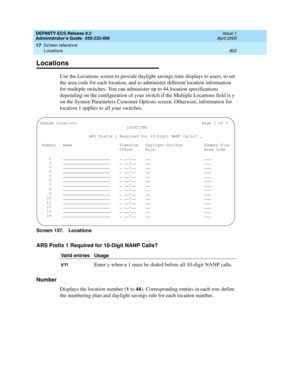 Page 826DEFINITY ECS Release 8.2
Administrator’s Guide  555-233-506  Issue 1
April 2000
Screen reference 
802 Locations 
17
Locations
Use the Locations screen to provide daylight savings time displays to users, to set 
the area code for each location, and to administer different location information 
for multiple switches. You can administer up to 44 location specifications 
depending on the configuration of your switch if the Multiple Locations field is y 
on the System Parameters Customer Options screen....