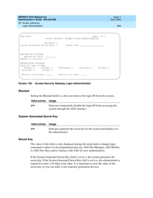 Page 832DEFINITY ECS Release 8.2
Administrator’s Guide  555-233-506  Issue 1
April 2000
Screen reference 
808 Login Administration 
17
Screen 159. Access Security Gateway Login Administration
Blocked
Setting the Blocked field to y does not remove the login ID from the system.
System Generated Secret Key
Secret Key
The value of this field is only displayed during the initial add or change login 
command to allow it to be programmed into any ASG Site Manager, ASG Mobile, 
or ASG Pass-Key used to interact with ASG...