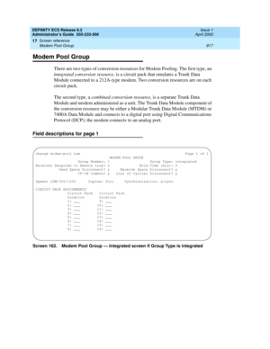 Page 841DEFINITY ECS Release 8.2
Administrator’s Guide  555-233-506  Issue 1
April 2000
Screen reference 
817 Modem Pool Group 
17
Modem Pool Group
There are two types of conversion resources for Modem Pooling. The first type, an 
integrated conversion resource, is a circuit pack that emulates a Trunk Data 
Module connected to a 212A-type modem. Two conversion resources are on each 
circuit pack.
The second type, a combined conversion resource, is a separate Trunk Data 
Module and modem administered as a unit....