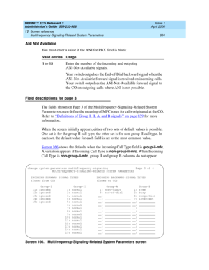 Page 858DEFINITY ECS Release 8.2
Administrator’s Guide  555-233-506  Issue 1
April 2000
Screen reference 
834 Multifrequency-Signaling-Related System Parameters 
17
ANI Not Available
You must enter a value if the ANI for PBX field is blank
Field descriptions for page 3
The fields shown on Page 3 of the Multifrequency-Signaling-Related System 
Parameters screen define the meaning of MFC tones for calls originated at the CO. 
Refer to ‘‘
Definitions of Group I, II, A, and B signals’’ on page 839 for more...