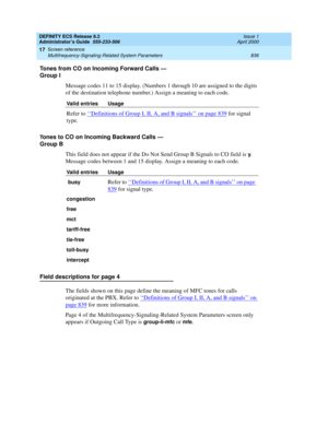 Page 860DEFINITY ECS Release 8.2
Administrator’s Guide  555-233-506  Issue 1
April 2000
Screen reference 
836 Multifrequency-Signaling-Related System Parameters 
17
Tones from CO on Incoming Forward Calls — 
Group I
Message codes 11 to 15 display. (Numbers 1 through 10 are assigned to the digits 
of the destination telephone number.) Assign a meaning to each code. 
Tones to CO on Incoming Backward Calls — 
Group B
This field does not appear if the Do Not Send Group B Signals to CO field is 
y. 
Message codes...