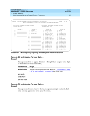 Page 861DEFINITY ECS Release 8.2
Administrator’s Guide  555-233-506  Issue 1
April 2000
Screen reference 
837 Multifrequency-Signaling-Related System Parameters 
17
Screen 167. Multifrequency-Signaling-Related System Parameters screen 
Tones to CO on Outgoing Forward Calls — 
Group I
Message codes 11 to 15 appear. (Numbers 1 through 10 are assigned to the digits 
of the destination telephone number.)
Tones to CO on Outgoing Forward Calls — 
Group II
Message codes between 1 and 15 display. Assign a meaning to...