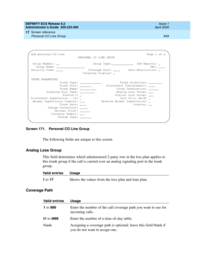 Page 873DEFINITY ECS Release 8.2
Administrator’s Guide  555-233-506  Issue 1
April 2000
Screen reference 
849 Personal CO Line Group 
17
Screen 171. Personal CO Line Group
The following fields are unique to this screen.
Analog Loss Group
This field determines which administered 2-party row in the loss plan applies to 
this trunk group if the call is carried over an analog signaling port in the trunk 
group. 
Coverage Path
Valid entries Usage
1
 to 17Shows the values from the loss plan and tone plan.
Valid...