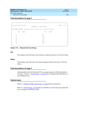 Page 875DEFINITY ECS Release 8.2
Administrator’s Guide  555-233-506  Issue 1
April 2000
Screen reference 
851 Personal CO Line Group 
17
Field descriptions for page 2
Screen 172. Personal CO Line Group
Ext
This display-only field shows the extension of phones that have a CO Line button.
Name
This display-only field shows the name assigned to phones that have a CO Line 
button.
Field descriptions for page 3
Administrable timers for Personal CO Line groups appear on Field descriptions 
for page 3. Refer to ‘‘...