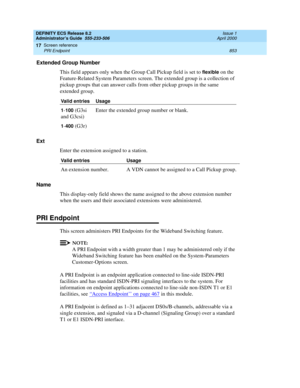 Page 877DEFINITY ECS Release 8.2
Administrator’s Guide  555-233-506  Issue 1
April 2000
Screen reference 
853 PRI Endpoint 
17
Extended Group Number
This field appears only when the Group Call Pickup field is set to 
flexible on the 
Feature-Related System Parameters screen. The extended group is a collection of 
pickup groups that can answer calls from other pickup groups in the same 
extended group.
Ext 
Enter the extension assigned to a station.
Name
This display-only field shows the name assigned to the...