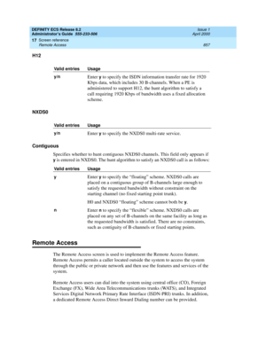 Page 881DEFINITY ECS Release 8.2
Administrator’s Guide  555-233-506  Issue 1
April 2000
Screen reference 
857 Remote Access 
17
H12
NXDS0
Contiguous
Specifies whether to hunt contiguous NXDS0 channels. This field only appears if 
y is entered in NXDS0. The hunt algorithm to satisfy an NXDS0 call is as follows:
Remote Access
The Remote Access screen is used to implement the Remote Access feature. 
Remote Access permits a caller located outside the system to access the system 
through the public or private network...