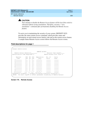 Page 883DEFINITY ECS Release 8.2
Administrator’s Guide  555-233-506  Issue 1
April 2000
Screen reference 
859 Remote Access 
17
!CAUTION:
Your attempt to disable the Remote Access feature will be lost if the switch is 
rebooted without saving translations. Therefore, execute a “save 
translation” command after permanently disabling the Remote Access 
feature.
To assist you in maintaining the security of your system, DEFINITY ECS 
provides the status remote access command, which provides status and 
information...