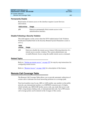 Page 887DEFINITY ECS Release 8.2
Administrator’s Guide  555-233-506  Issue 1
April 2000
Screen reference 
863 Remote Call Coverage Table 
17
Permanently Disable
Reactivation of remote access to the interface requires Lucent Services 
intervention.
Disable Following a Security Violation
This field appears on the screen when the SVN Authorization Code Violation 
Notification Enabled field on the Security-Related System Parameters screen is 
set to y. 
Related Topics
Refer to ‘‘
Setting up remote access’’ on page...